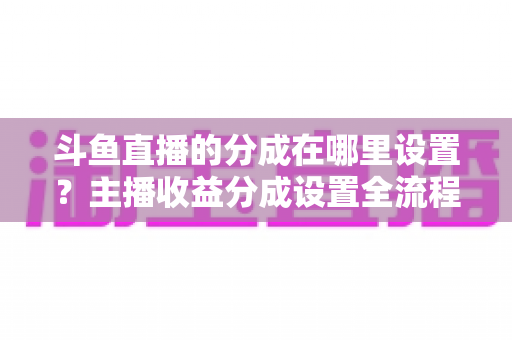 斗鱼直播的分成在哪里设置?主播收益分成设置全流程详解与优化指南 斗鱼直播的分成在哪里设置?主播收益分成设置全流程详解与优化指南