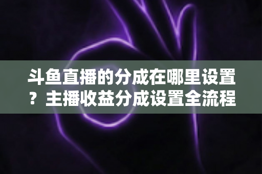 斗鱼直播的分成在哪里设置？主播收益分成设置全流程详解与优化指南