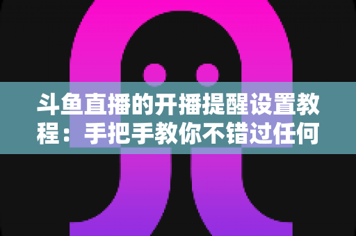 斗鱼直播的开播提醒设置教程:手把手教你不错过任何一场精彩直播的完整指南 斗鱼直播的开播提醒设置教程:手把手教你不错过任何一场精彩直播的完整指南