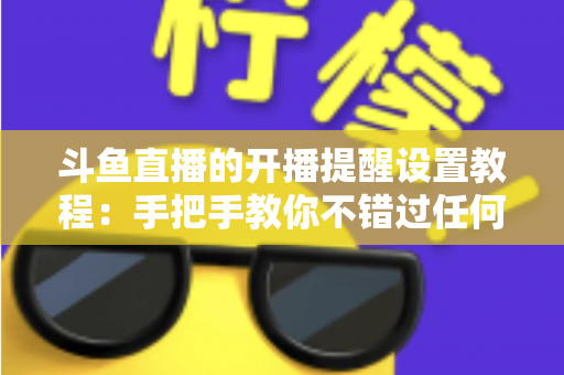 斗鱼直播的开播提醒设置教程:手把手教你不错过任何一场精彩直播的完整指南 斗鱼直播的开播提醒设置教程:手把手教你不错过任何一场精彩直播的完整指南