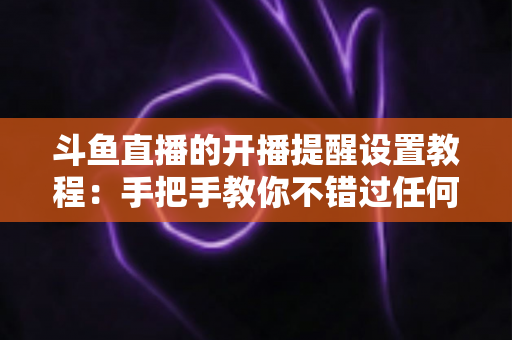 斗鱼直播的开播提醒设置教程:手把手教你不错过任何一场精彩直播的完整指南 斗鱼直播的开播提醒设置教程:手把手教你不错过任何一场精彩直播的完整指南