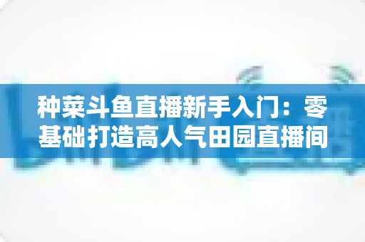 种菜斗鱼直播新手入门：零基础打造高人气田园直播间的完整攻略