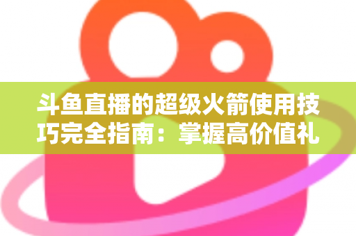 斗鱼直播的超级火箭使用技巧完全指南：掌握高价值礼物的正确打开方式，助你高效追星、主播快速冲榜