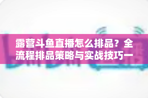 露营斗鱼直播怎么排品？全流程排品策略与实战技巧一文学透