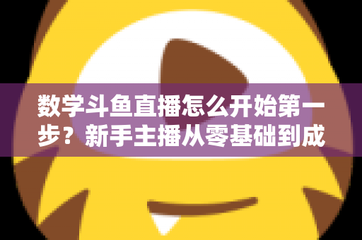 数学斗鱼直播怎么开始第一步？新手主播从零基础到成功开播的完整指南