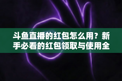 斗鱼直播的红包怎么用？新手必看的红包领取与使用全攻略