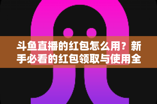 斗鱼直播的红包怎么用？新手必看的红包领取与使用全攻略