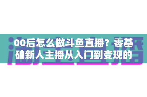 00后怎么做斗鱼直播？零基础新人主播从入门到变现的完整攻略