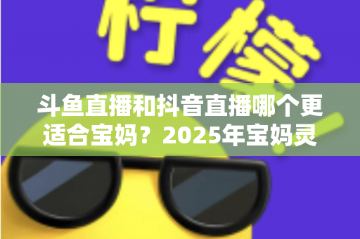 斗鱼直播和抖音直播哪个更适合宝妈？2025年宝妈灵活就业直播平台深度评测指南