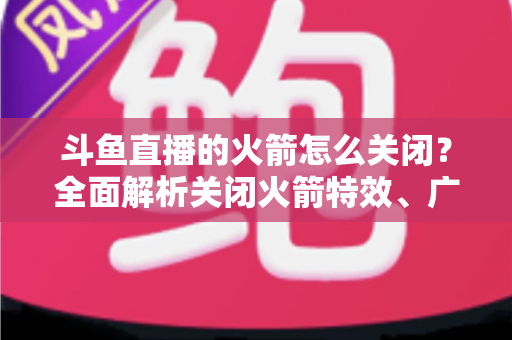 斗鱼直播的火箭怎么关闭？全面解析关闭火箭特效、广播与提醒的实用教程
