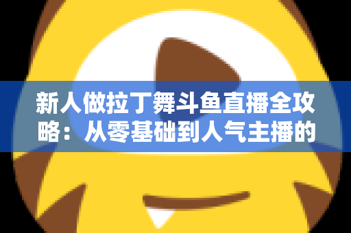 新人做拉丁舞斗鱼直播全攻略：从零基础到人气主播的实用指南
