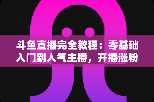 斗鱼直播完全教程：零基础入门到人气主播，开播涨粉与变现一站式实战指南