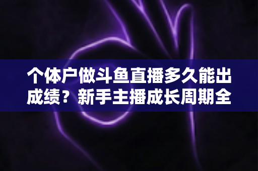 个体户做斗鱼直播多久能出成绩？新手主播成长周期全解析与快速起号实用指南