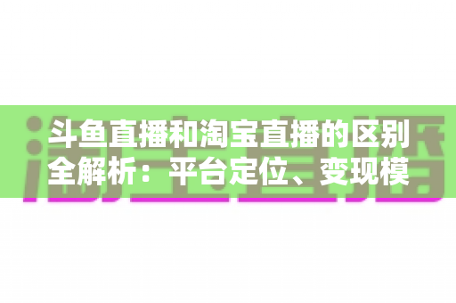 斗鱼直播和淘宝直播的区别全解析：平台定位、变现模式与用户生态深度对比指南