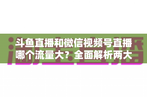 斗鱼直播和微信视频号直播哪个流量大?全面解析两大平台流量格局与创作者选择指南 斗鱼直播和微信视频号直播哪个流量大?全面解析两大平台流量格局与创作者选择指南