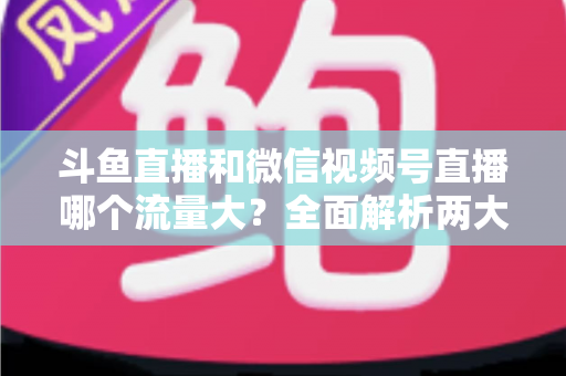斗鱼直播和微信视频号直播哪个流量大?全面解析两大平台流量格局与创作者选择指南 斗鱼直播和微信视频号直播哪个流量大?全面解析两大平台流量格局与创作者选择指南