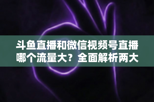 斗鱼直播和微信视频号直播哪个流量大？全面解析两大平台流量格局与创作者选择指南
