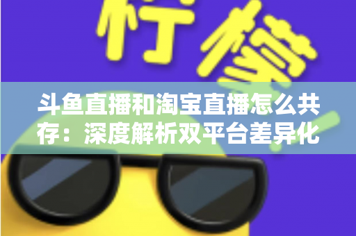 斗鱼直播和淘宝直播怎么共存:深度解析双平台差异化定位与融合共生策略 斗鱼直播和淘宝直播怎么共存:深度解析双平台差异化定位与融合共生策略