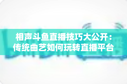 相声斗鱼直播技巧大公开:传统曲艺如何玩转直播平台实战指南 相声斗鱼直播技巧大公开:传统曲艺如何玩转直播平台实战指南