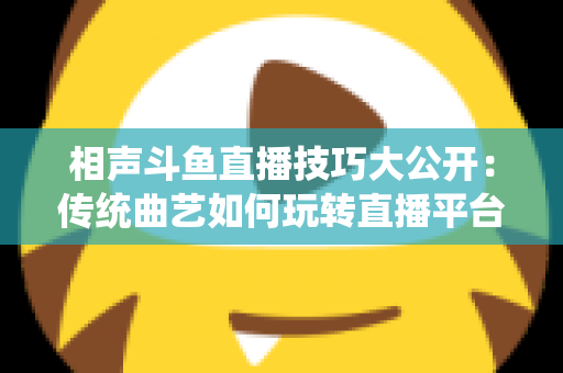 相声斗鱼直播技巧大公开:传统曲艺如何玩转直播平台实战指南 相声斗鱼直播技巧大公开:传统曲艺如何玩转直播平台实战指南