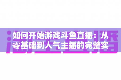 如何开始游戏斗鱼直播:从零基础到人气主播的完整实操指南 如何开始游戏斗鱼直播:从零基础到人气主播的完整实操指南