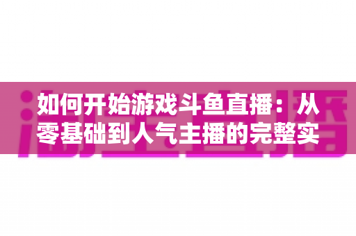 如何开始游戏斗鱼直播：从零基础到人气主播的完整实操指南