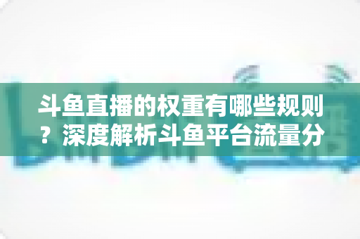斗鱼直播的权重有哪些规则?深度解析斗鱼平台流量分配机制与权重提升实战指南 斗鱼直播的权重有哪些规则?深度解析斗鱼平台流量分配机制与权重提升实战指南