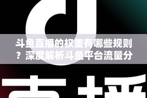 斗鱼直播的权重有哪些规则？深度解析斗鱼平台流量分配机制与权重提升实战指南