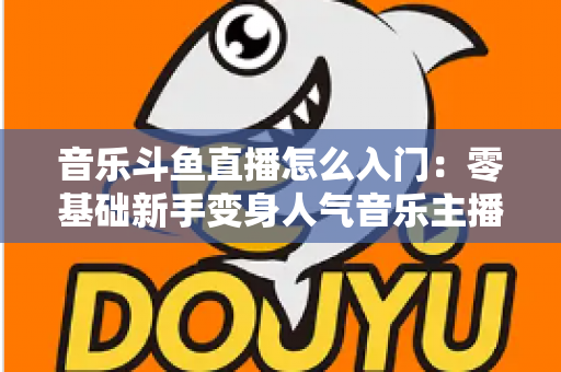 音乐斗鱼直播怎么入门:零基础新手变身人气音乐主播的完整实战攻略 音乐斗鱼直播怎么入门:零基础新手变身人气音乐主播的完整实战攻略