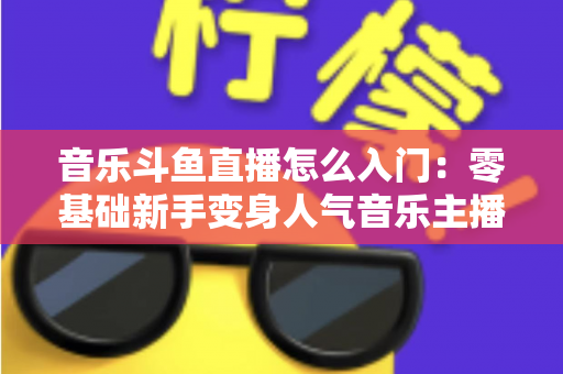 音乐斗鱼直播怎么入门：零基础新手变身人气音乐主播的完整实战攻略