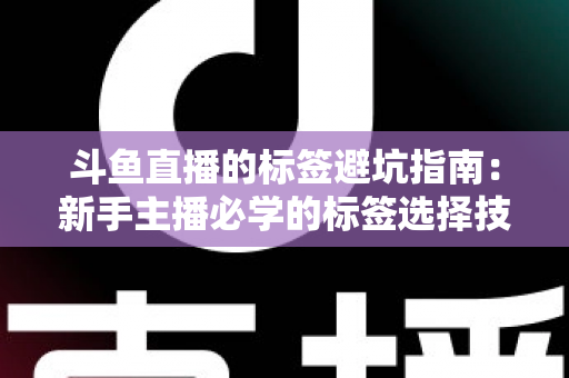 斗鱼直播的标签避坑指南：新手主播必学的标签选择技巧与常见误区全解析