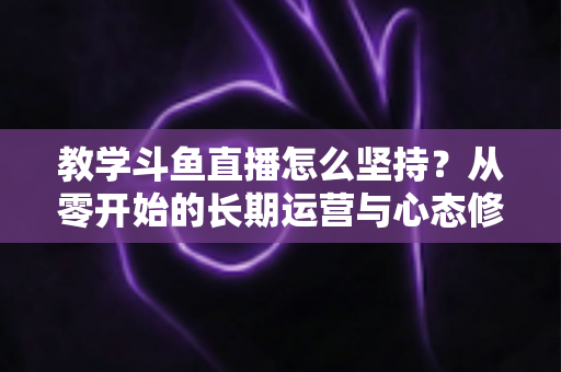 教学斗鱼直播怎么坚持?从零开始的长期运营与心态修炼完全指南 教学斗鱼直播怎么坚持?从零开始的长期运营与心态修炼完全指南