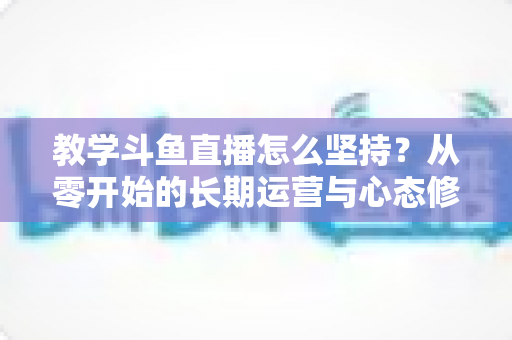 教学斗鱼直播怎么坚持？从零开始的长期运营与心态修炼完全指南
