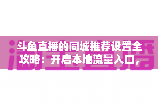 斗鱼直播的同城推荐设置全攻略:开启本地流量入口,精准触达同城观众的实用指南 斗鱼直播的同城推荐设置全攻略:开启本地流量入口,精准触达同城观众的实用指南