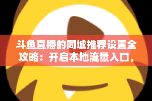 斗鱼直播的同城推荐设置全攻略：开启本地流量入口，精准触达同城观众的实用指南