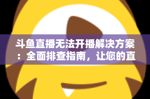 斗鱼直播无法开播解决方案：全面排查指南，让您的直播间快速恢复正常