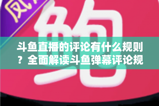 斗鱼直播的评论有什么规则？全面解读斗鱼弹幕评论规范与实用指南