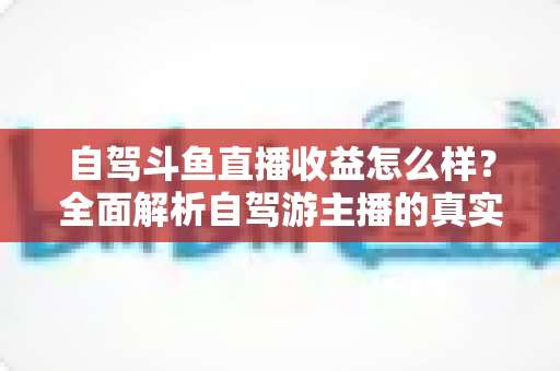 自驾斗鱼直播收益怎么样？全面解析自驾游主播的真实收入水平与变现攻略