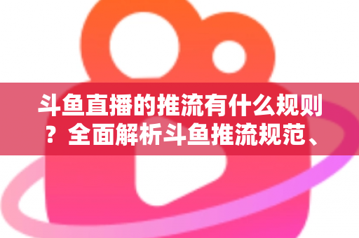 斗鱼直播的推流有什么规则？全面解析斗鱼推流规范、参数设置与开播注意事项指南