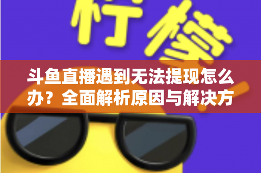 斗鱼直播遇到无法提现怎么办？全面解析原因与解决方案，助您顺利拿到直播收益