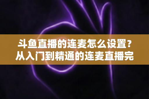 斗鱼直播的连麦怎么设置?从入门到精通的连麦直播完整教程指南 斗鱼直播的连麦怎么设置?从入门到精通的连麦直播完整教程指南