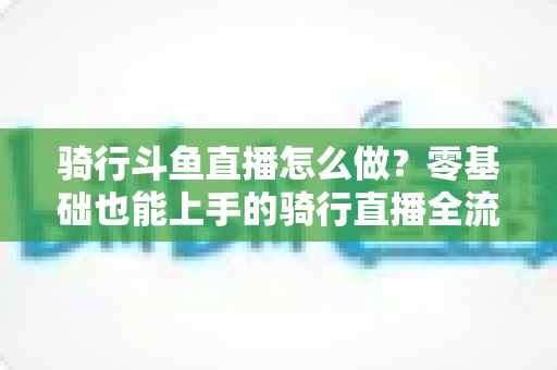 骑行斗鱼直播怎么做?零基础也能上手的骑行直播全流程指南 骑行斗鱼直播怎么做?零基础也能上手的骑行直播全流程指南