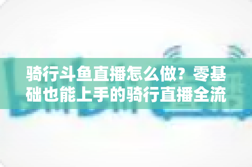 骑行斗鱼直播怎么做?零基础也能上手的骑行直播全流程指南 骑行斗鱼直播怎么做?零基础也能上手的骑行直播全流程指南