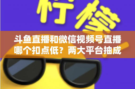 斗鱼直播和微信视频号直播哪个扣点低？两大平台抽成规则与收益深度对比
