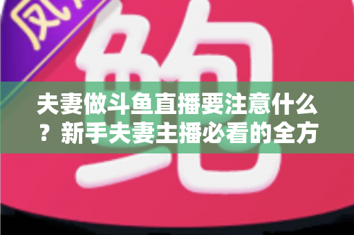 夫妻做斗鱼直播要注意什么?新手夫妻主播必看的全方位避坑指南 夫妻做斗鱼直播要注意什么?新手夫妻主播必看的全方位避坑指南