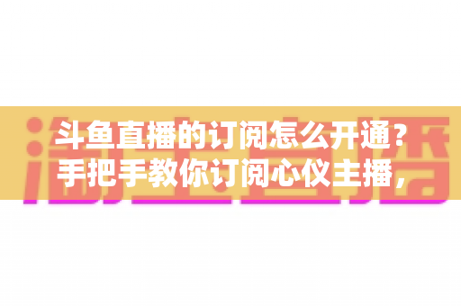 斗鱼直播的订阅怎么开通？手把手教你订阅心仪主播，解锁专属权益全攻略