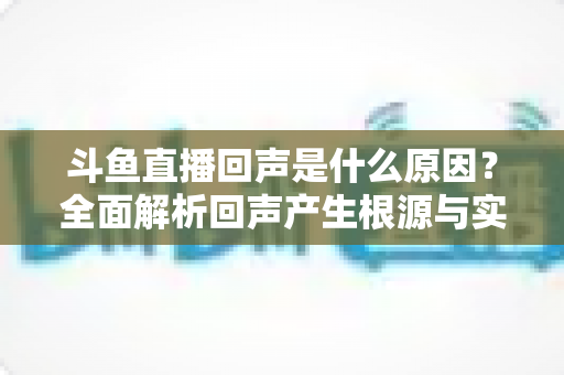 斗鱼直播回声是什么原因？全面解析回声产生根源与实用解决方案