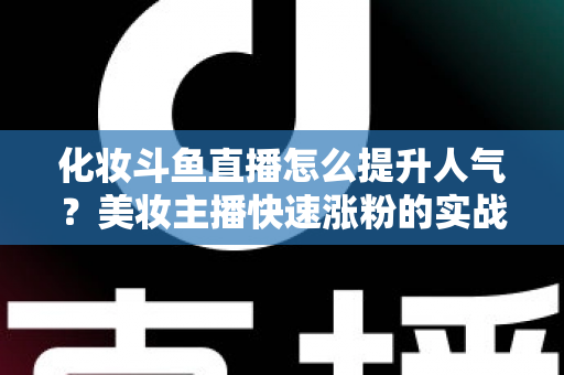 化妆斗鱼直播怎么提升人气？美妆主播快速涨粉的实战指南全解析