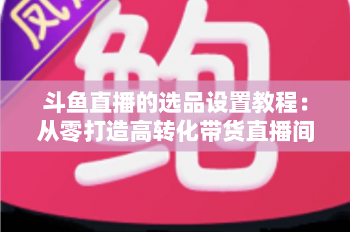 斗鱼直播的选品设置教程:从零打造高转化带货直播间的完整指南 斗鱼直播的选品设置教程:从零打造高转化带货直播间的完整指南