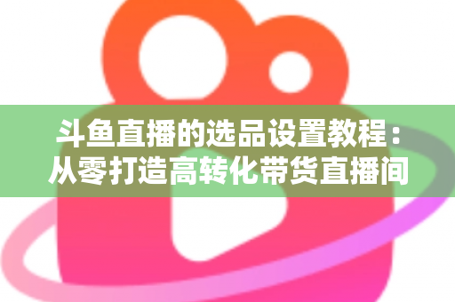 斗鱼直播的选品设置教程：从零打造高转化带货直播间的完整指南